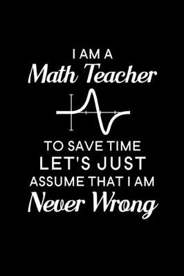 Book cover for I Am A Math Teacher To Save Time Let's Just Assume That I Am Never Wrong