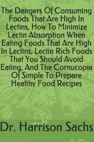 Cover of The Dangers Of Consuming Foods That Are High In Lectins, How To Minimize Lectin Absorption When Eating Foods That Are High In Lectins, Lectin Rich Foods That You Should Avoid Eating, And The Cornucopia Of Simple To Prepare Healthy Food Recipes