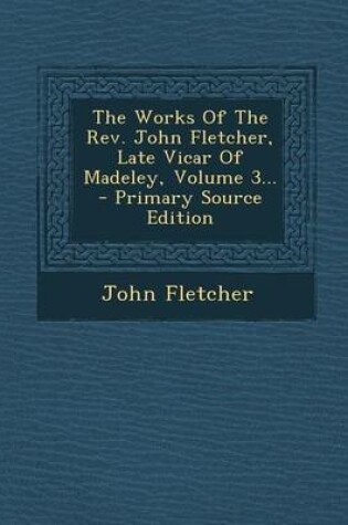 Cover of The Works of the REV. John Fletcher, Late Vicar of Madeley, Volume 3... - Primary Source Edition