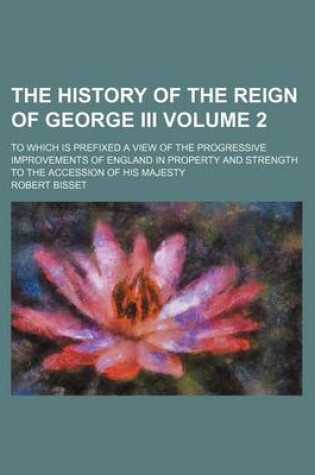 Cover of The History of the Reign of George III; To Which Is Prefixed a View of the Progressive Improvements of England in Property and Strength to the Accession of His Majesty Volume 2