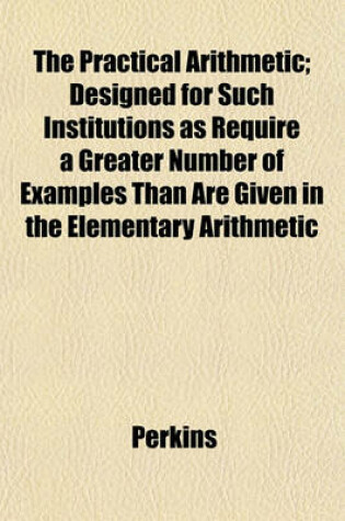 Cover of The Practical Arithmetic; Designed for Such Institutions as Require a Greater Number of Examples Than Are Given in the Elementary Arithmetic