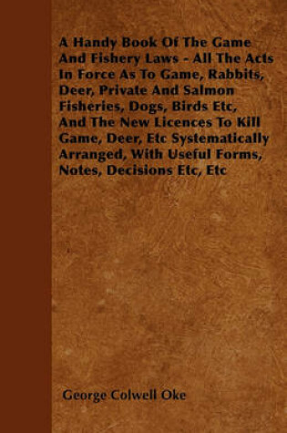 Cover of A Handy Book Of The Game And Fishery Laws - All The Acts In Force As To Game, Rabbits, Deer, Private And Salmon Fisheries, Dogs, Birds Etc, And The New Licences To Kill Game, Deer, Etc Systematically Arranged, With Useful Forms, Notes, Decisions Etc, Etc