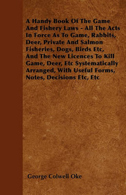 Book cover for A Handy Book Of The Game And Fishery Laws - All The Acts In Force As To Game, Rabbits, Deer, Private And Salmon Fisheries, Dogs, Birds Etc, And The New Licences To Kill Game, Deer, Etc Systematically Arranged, With Useful Forms, Notes, Decisions Etc, Etc