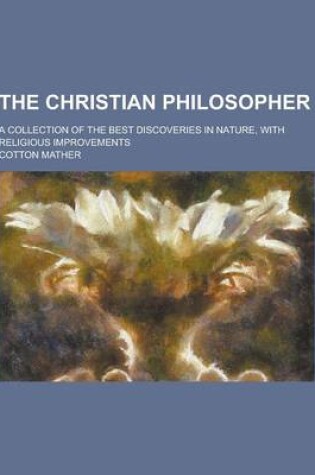 Cover of The Christian Philosopher; A Collection of the Best Discoveries in Nature, with Religious Improvements