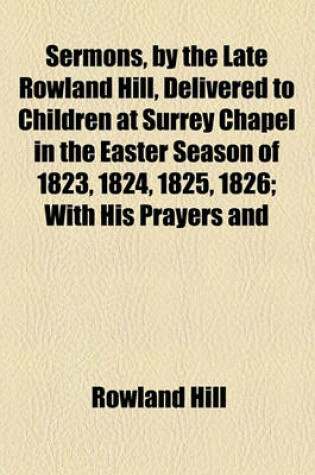 Cover of Sermons, by the Late Rowland Hill, Delivered to Children at Surrey Chapel in the Easter Season of 1823, 1824, 1825, 1826; With His Prayers and Hymns Annexed. Also Five Addresses. with His Prayers and Hymns Annexed. Also Five Addresses