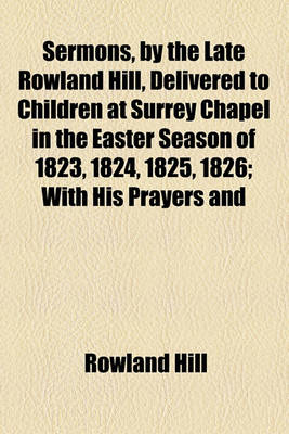 Book cover for Sermons, by the Late Rowland Hill, Delivered to Children at Surrey Chapel in the Easter Season of 1823, 1824, 1825, 1826; With His Prayers and Hymns Annexed. Also Five Addresses. with His Prayers and Hymns Annexed. Also Five Addresses