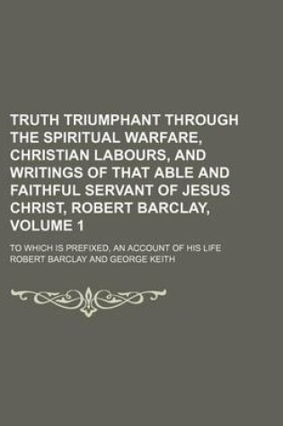 Cover of Truth Triumphant Through the Spiritual Warfare, Christian Labours, and Writings of That Able and Faithful Servant of Jesus Christ, Robert Barclay, Volume 1; To Which Is Prefixed, an Account of His Life