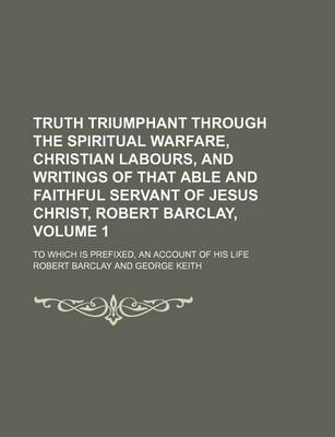 Book cover for Truth Triumphant Through the Spiritual Warfare, Christian Labours, and Writings of That Able and Faithful Servant of Jesus Christ, Robert Barclay, Volume 1; To Which Is Prefixed, an Account of His Life