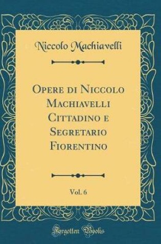 Cover of Opere Di Niccolo Machiavelli Cittadino E Segretario Fiorentino, Vol. 6 (Classic Reprint)