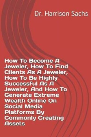 Cover of How To Become A Jeweler, How To Find Clients As A Jeweler, How To Be Highly Successful As A Jeweler, And How To Generate Extreme Wealth Online On Social Media Platforms By Commonly Creating Assets