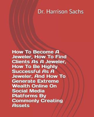 Book cover for How To Become A Jeweler, How To Find Clients As A Jeweler, How To Be Highly Successful As A Jeweler, And How To Generate Extreme Wealth Online On Social Media Platforms By Commonly Creating Assets