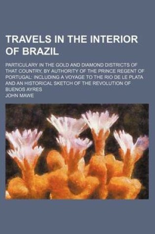 Cover of Travels in the Interior of Brazil; Particulary in the Gold and Diamond Districts of That Country, by Authority of the Prince Regent of Portugal Including a Voyage to the Rio de Le Plata and an Historical Sketch of the Revolution of Buenos Ayres