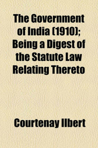 Cover of The Government of India (1910); Being a Digest of the Statute Law Relating Thereto