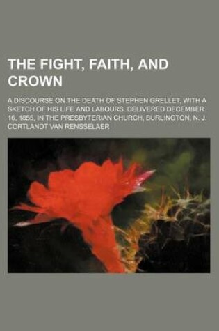 Cover of The Fight, Faith, and Crown; A Discourse on the Death of Stephen Grellet, with a Sketch of His Life and Labours. Delivered December 16, 1855, in the P