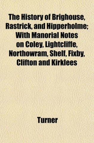 Cover of The History of Brighouse, Rastrick, and Hipperholme; With Manorial Notes on Coley, Lightcliffe, Northowram, Shelf, Fixby, Clifton and Kirklees