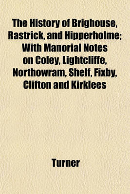 Book cover for The History of Brighouse, Rastrick, and Hipperholme; With Manorial Notes on Coley, Lightcliffe, Northowram, Shelf, Fixby, Clifton and Kirklees