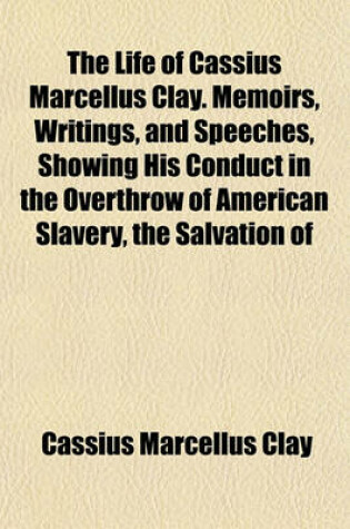 Cover of The Life of Cassius Marcellus Clay. Memoirs, Writings, and Speeches, Showing His Conduct in the Overthrow of American Slavery, the Salvation of