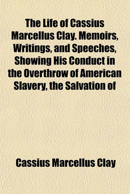 Book cover for The Life of Cassius Marcellus Clay. Memoirs, Writings, and Speeches, Showing His Conduct in the Overthrow of American Slavery, the Salvation of