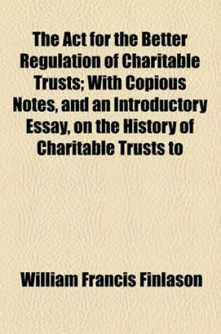 Cover of The ACT for the Better Regulation of Charitable Trusts; With Copious Notes, and an Introductory Essay, on the History of Charitable Trusts to Which Is Added an Appendix, Containing Precedents of Schemes, Etc