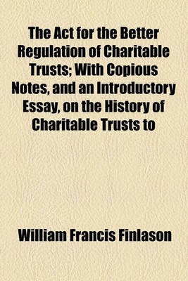 Book cover for The ACT for the Better Regulation of Charitable Trusts; With Copious Notes, and an Introductory Essay, on the History of Charitable Trusts to Which Is Added an Appendix, Containing Precedents of Schemes, Etc