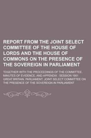 Cover of Report from the Joint Select Committee of the House of Lords and the House of Commons on the Presence of the Sovereign in Parliament; Together with the Proceedings of the Committee, Minutes of Evidence, and Appendix