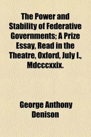 Cover of The Power and Stability of Federative Governments; A Prize Essay, Read in the Theatre, Oxford, July I., MDCCCXXIX.