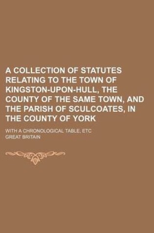 Cover of A Collection of Statutes Relating to the Town of Kingston-Upon-Hull, the County of the Same Town, and the Parish of Sculcoates, in the County of York; With a Chronological Table, Etc