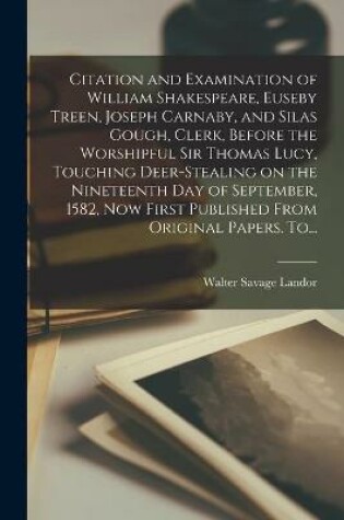 Cover of Citation and Examination of William Shakespeare, Euseby Treen, Joseph Carnaby, and Silas Gough, Clerk, Before the Worshipful Sir Thomas Lucy, Touching Deer-stealing on the Nineteenth Day of September, 1582, Now First Published From Original Papers. To...