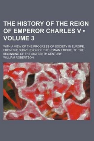 Cover of The History of the Reign of Emperor Charles V (Volume 3); With a View of the Progress of Society in Europe, from the Subversion of the Roman Empire, to the Beginning of the Sixteenth Century