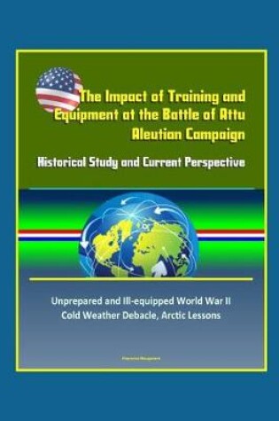 Cover of The Impact of Training and Equipment at the Battle of Attu, Aleutian Campaign - Historical Study and Current Perspective - Unprepared and Ill-equipped World War II Cold Weather Debacle, Arctic Lessons