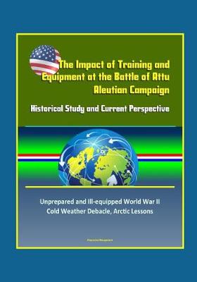 Book cover for The Impact of Training and Equipment at the Battle of Attu, Aleutian Campaign - Historical Study and Current Perspective - Unprepared and Ill-equipped World War II Cold Weather Debacle, Arctic Lessons
