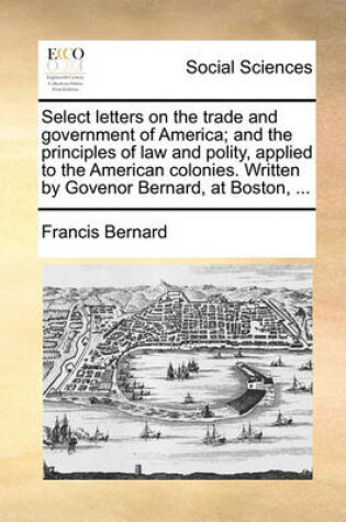 Cover of Select letters on the trade and government of America; and the principles of law and polity, applied to the American colonies. Written by Govenor Bernard, at Boston, ...