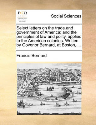 Book cover for Select letters on the trade and government of America; and the principles of law and polity, applied to the American colonies. Written by Govenor Bernard, at Boston, ...