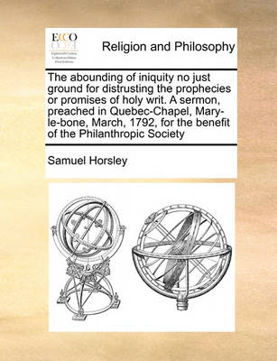 Book cover for The Abounding of Iniquity No Just Ground for Distrusting the Prophecies or Promises of Holy Writ. a Sermon, Preached in Quebec-Chapel, Mary-Le-Bone, March, 1792, for the Benefit of the Philanthropic Society