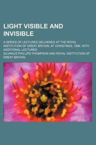 Cover of Light Visible and Invisible; A Series of Lectures Delivered at the Royal Institution of Great Britain, at Christmas, 1896, with Additional Lectures