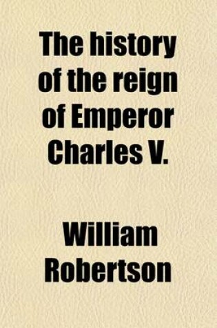 Cover of The History of the Reign of Emperor Charles V.; With a View of the Progress of Society in Europe from the Subversion of the Roman Empire, to the Beginning of the Sixteenth Century