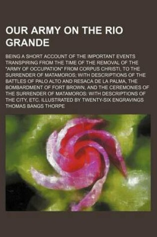 Cover of Our Army on the Rio Grande; Being a Short Account of the Important Events Transpiring from the Time of the Removal of the Army of Occupation from Corpus Christi, to the Surrender of Matamoros with Descriptions of the Battles of Palo Alto and Resaca de La P