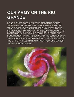 Book cover for Our Army on the Rio Grande; Being a Short Account of the Important Events Transpiring from the Time of the Removal of the Army of Occupation from Corpus Christi, to the Surrender of Matamoros with Descriptions of the Battles of Palo Alto and Resaca de La P