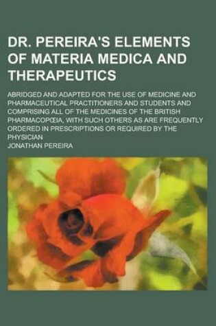 Cover of Dr. Pereira's Elements of Materia Medica and Therapeutics; Abridged and Adapted for the Use of Medicine and Pharmaceutical Practitioners and Students and Comprising All of the Medicines of the British Pharmacop Ia, with Such Others as Are