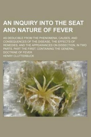 Cover of An Inquiry Into the Seat and Nature of Fever; As Deducible from the Phenomena, Causes, and Consequences of the Disease, the Effects of Remedies, and the Appearances on Dissection. in Two Parts. Part the First. Containing the General Doctrine of Fever