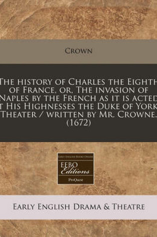 Cover of The History of Charles the Eighth of France, Or, the Invasion of Naples by the French as It Is Acted at His Highnesses the Duke of York's Theater / Written by Mr. Crowne. (1672)