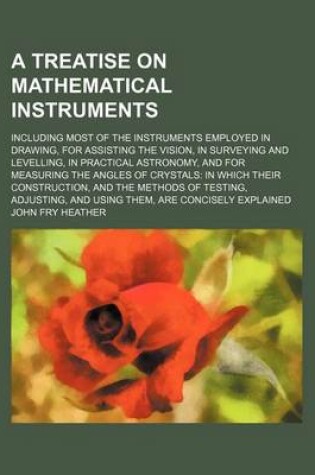 Cover of A Treatise on Mathematical Instruments; Including Most of the Instruments Employed in Drawing, for Assisting the Vision, in Surveying and Levelling, in Practical Astronomy, and for Measuring the Angles of Crystals in Which Their Construction, and the Meth