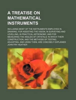 Book cover for A Treatise on Mathematical Instruments; Including Most of the Instruments Employed in Drawing, for Assisting the Vision, in Surveying and Levelling, in Practical Astronomy, and for Measuring the Angles of Crystals in Which Their Construction, and the Meth