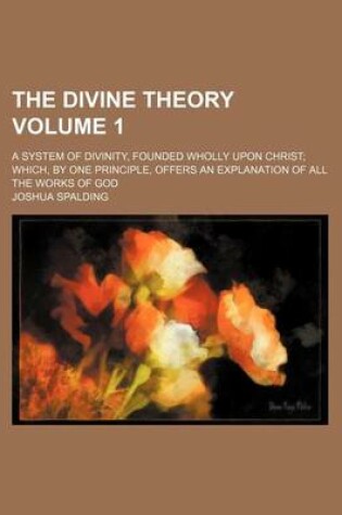 Cover of The Divine Theory Volume 1; A System of Divinity, Founded Wholly Upon Christ Which, by One Principle, Offers an Explanation of All the Works of God