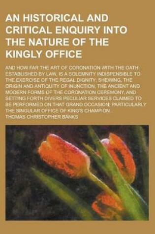 Cover of An Historical and Critical Enquiry Into the Nature of the Kingly Office; And How Far the Art of Coronation with the Oath Established by Law, Is a Solemnity Indispensible to the Exercise of the Regal Dignity; Shewing, the Origin and