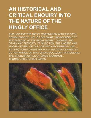 Book cover for An Historical and Critical Enquiry Into the Nature of the Kingly Office; And How Far the Art of Coronation with the Oath Established by Law, Is a Solemnity Indispensible to the Exercise of the Regal Dignity; Shewing, the Origin and