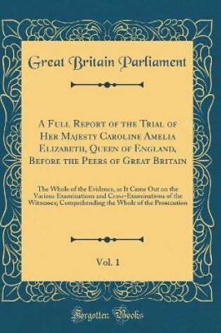Cover of A Full Report of the Trial of Her Majesty Caroline Amelia Elizabeth, Queen of England, Before the Peers of Great Britain, Vol. 1: The Whole of the Evidence, as It Came Out on the Various Examinations and Cross-Examinations of the Witnesses; Comprehending