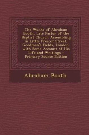 Cover of The Works of Abraham Booth, Late Pastor of the Baptist Church Assembling in Little Prescot Street, Goodman's Fields, London. with Some Account of His Life and Writings - Primary Source Edition