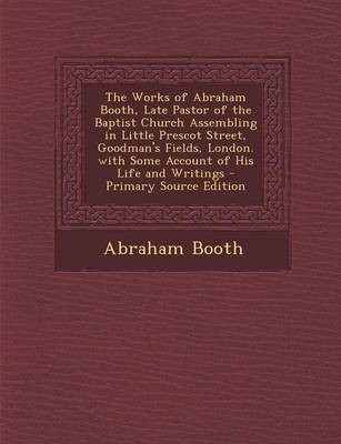 Book cover for The Works of Abraham Booth, Late Pastor of the Baptist Church Assembling in Little Prescot Street, Goodman's Fields, London. with Some Account of His Life and Writings - Primary Source Edition