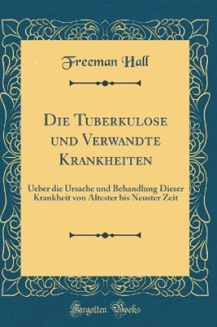 Cover of Die Tuberkulose und Verwandte Krankheiten: Ueber die Ursache und Behandlung Dieser Krankheit von Altester bis Neuster Zeit (Classic Reprint)